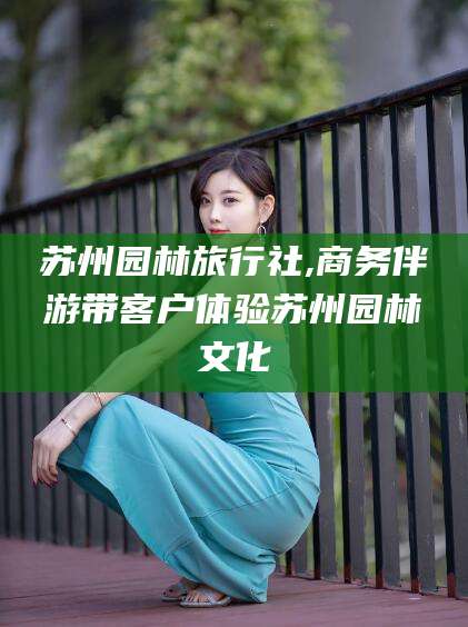 佛山苏州园林旅行社,商务伴游带客户体验苏州园林文化