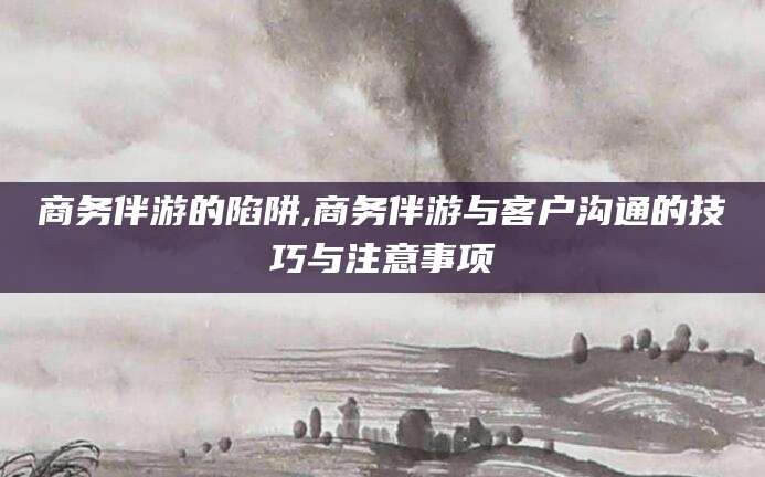 佛山商务伴游的陷阱,商务伴游与客户沟通的技巧与注意事项