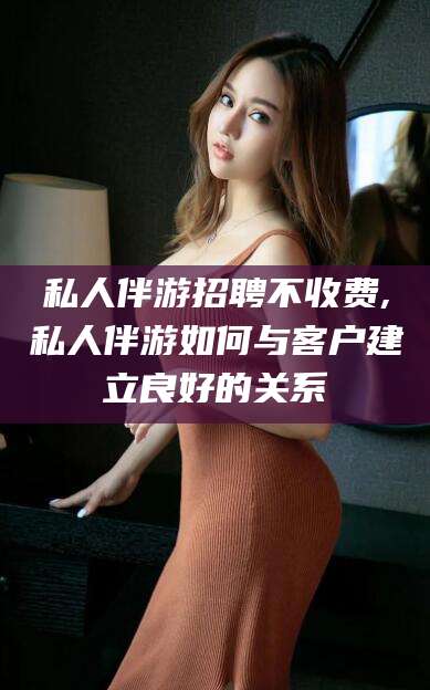 佛山私人伴游招聘不收费,私人伴游如何与客户建立良好的关系