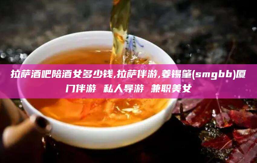 佛山拉萨酒吧陪酒女多少钱,拉萨伴游,姜锡肇(smgbb)厦门伴游 私人导游 兼职美女