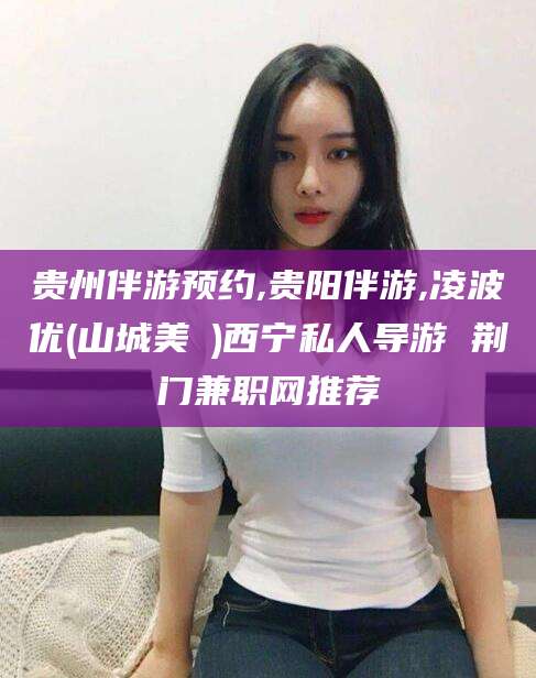 佛山贵州伴游预约,贵阳伴游,凌波优(山城美姫)西宁私人导游 荆门兼职网推荐