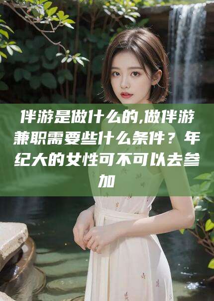 佛山伴游是做什么的,做伴游兼职需要些什么条件？年纪大的女性可不可以去参加