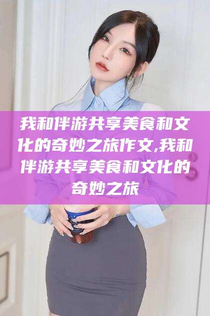 佛山我和伴游共享美食和文化的奇妙之旅作文,我和伴游共享美食和文化的奇妙之旅