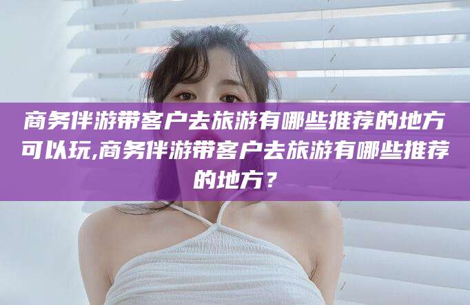 佛山商务伴游带客户去旅游有哪些推荐的地方可以玩,商务伴游带客户去旅游有哪些推荐的地方？