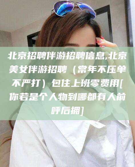 佛山北京招聘伴游招聘信息,北京美女伴游招聘（常年不压单不严打）包住上班零费用[你若是个人物到哪都有人前呼后拥]
