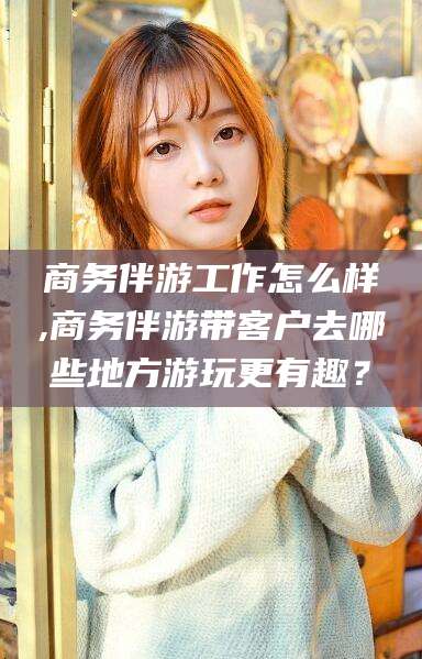 佛山商务伴游工作怎么样,商务伴游带客户去哪些地方游玩更有趣？