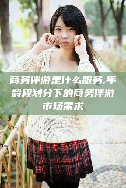 佛山商务伴游是什么服务,年龄段划分下的商务伴游市场需求