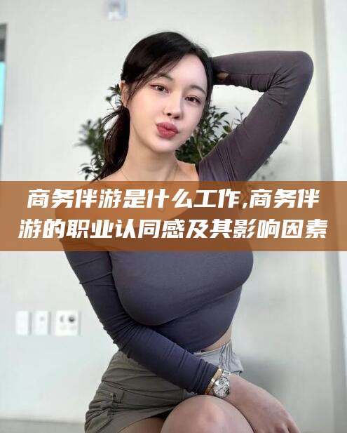 佛山商务伴游是什么工作,商务伴游的职业认同感及其影响因素