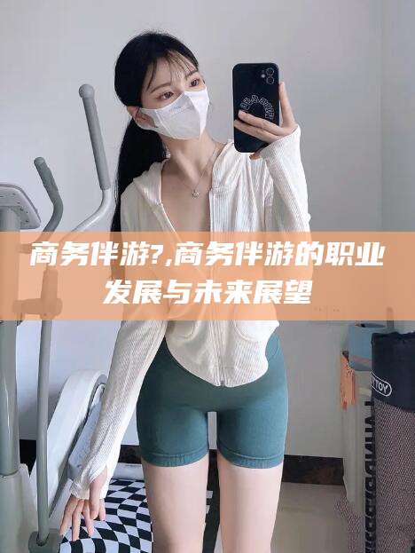 佛山商务伴游?,商务伴游的职业发展与未来展望